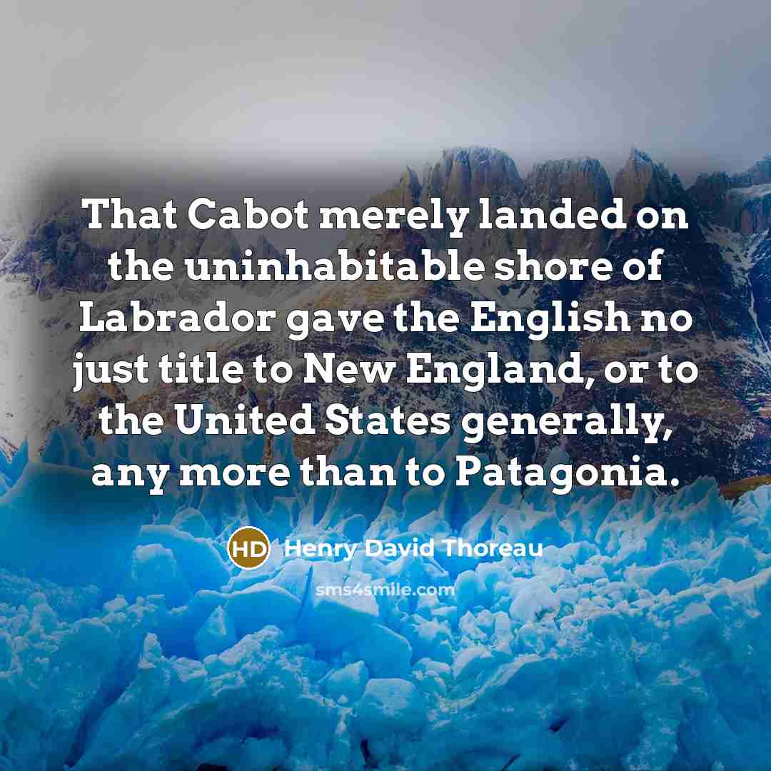 “That Cabot merely landed on the uninhabitable shore of Labrador gave the English no just title to New England, or to the United States generally, any more than to Patagonia.” quote by Henry David Thoreau