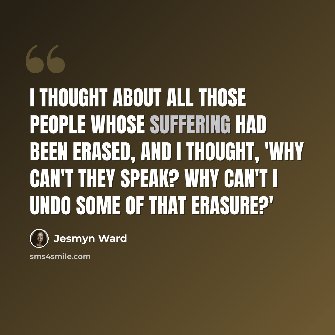 “I thought about all those people whose suffering had been erased, and I thought, 'Why can't they speak? Why can't I undo some of that erasure?'” quote by Jesmyn Ward