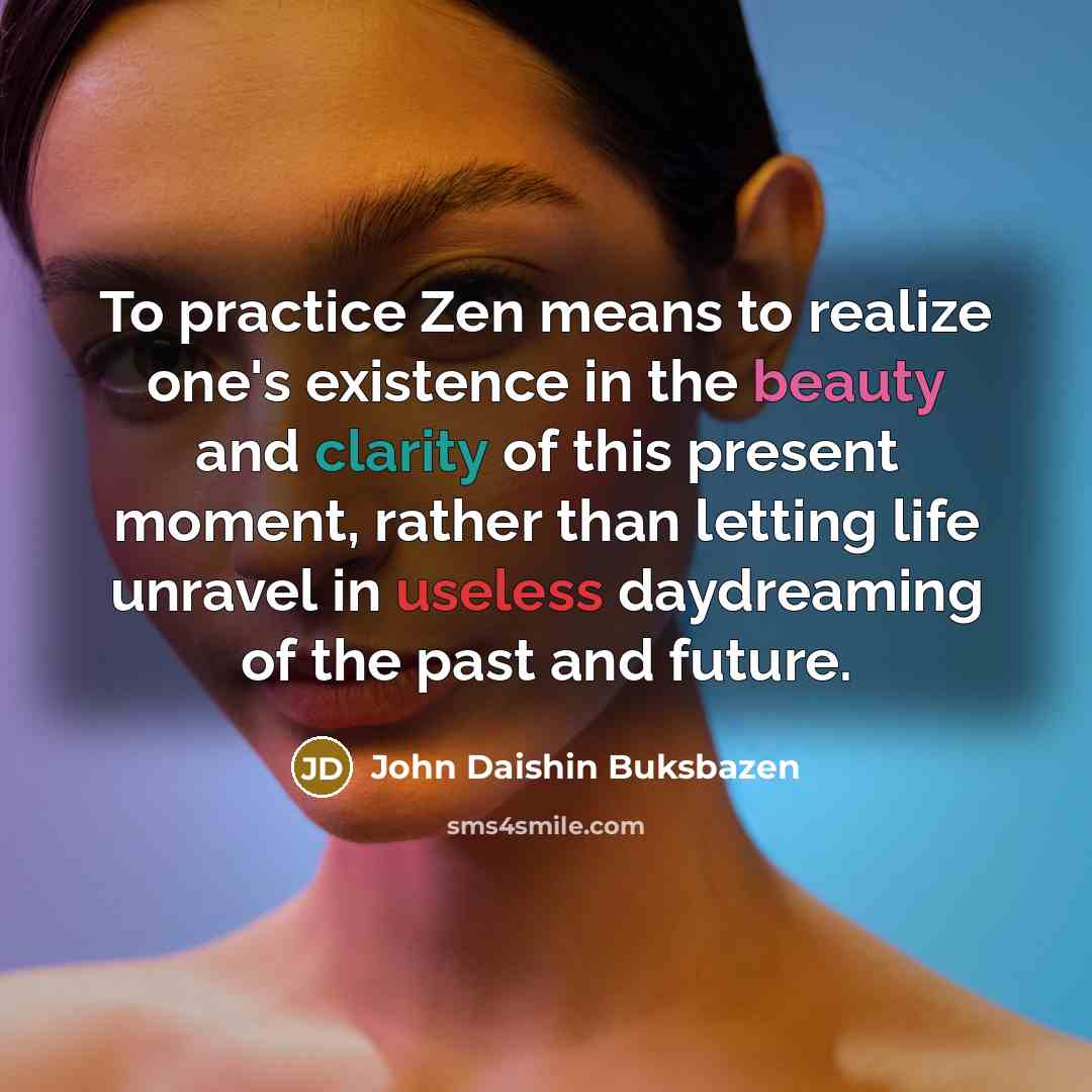 “To practice Zen means to realize one's existence in the beauty and clarity of this present moment, rather than letting life unravel in useless daydreaming of the past and future.” quote by John Daishin Buksbazen