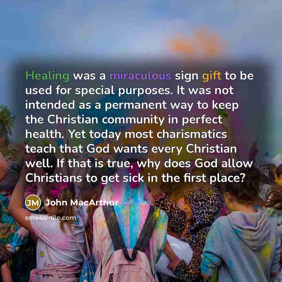 “Healing was a miraculous sign gift to be used for special purposes. It was not intended as a permanent way to keep the Christian community in perfect health. Yet today most charismatics teach that God wants every Christian well. If that is true, why does God allow Christians to get sick in the…” quote by John Macarthur