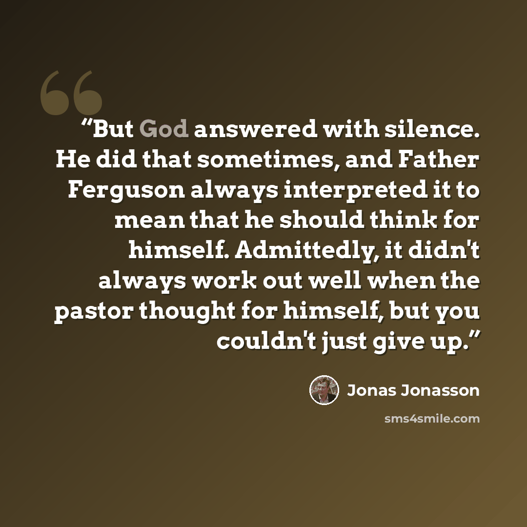 “But God answered with silence. He did that sometimes, and Father Ferguson always interpreted it to mean that he should think for himself. Admittedly, it didn't always work out well when the pastor thought for himself, but you couldn't just give up.” quote by Jonas Jonasson