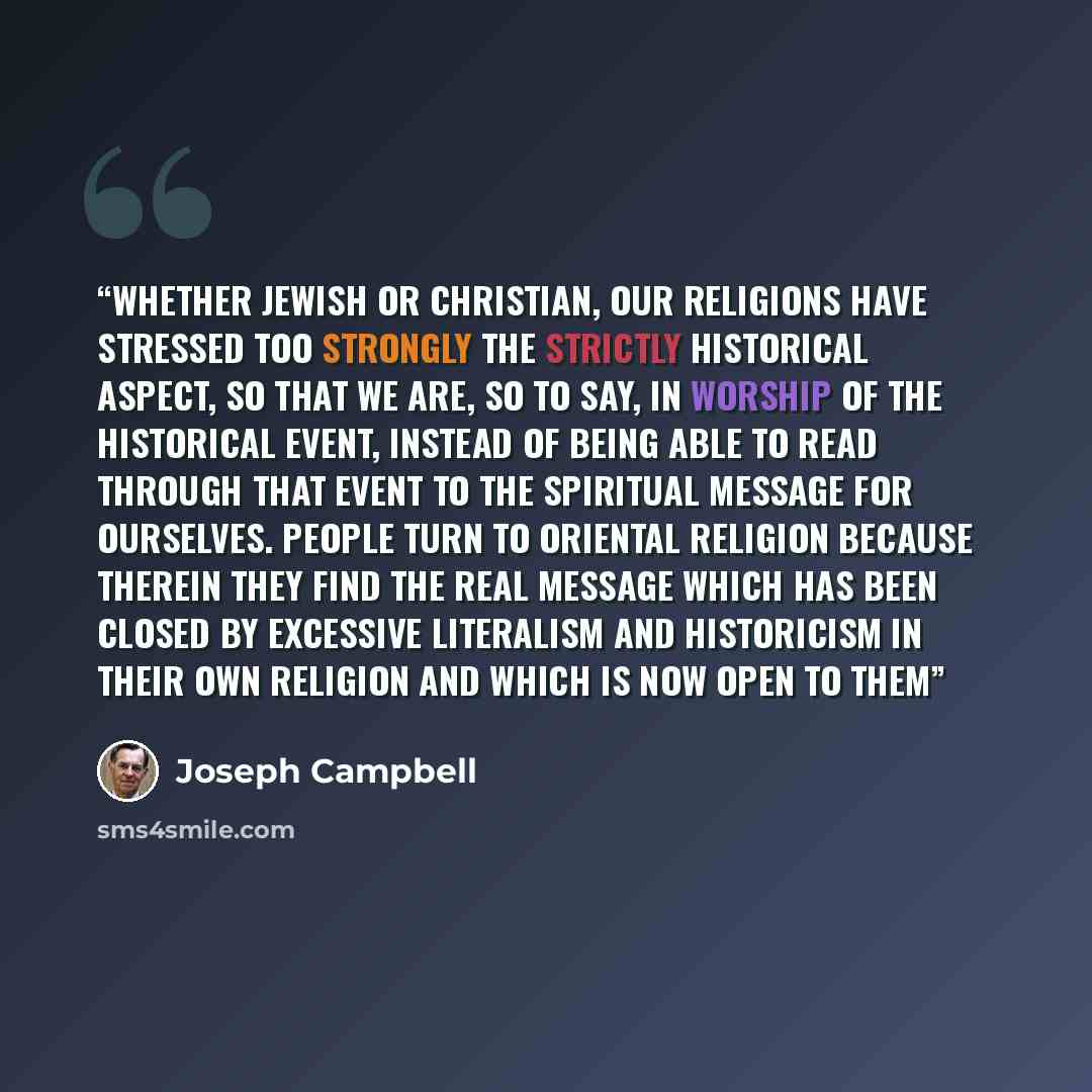 “Whether Jewish or Christian, our religions have stressed too strongly the strictly historical aspect, so that we are, so to say, in worship of the historical event, instead of being able to read through that event to the spiritual message for ourselves. People turn to Oriental religion because…” quote by Joseph Campbell