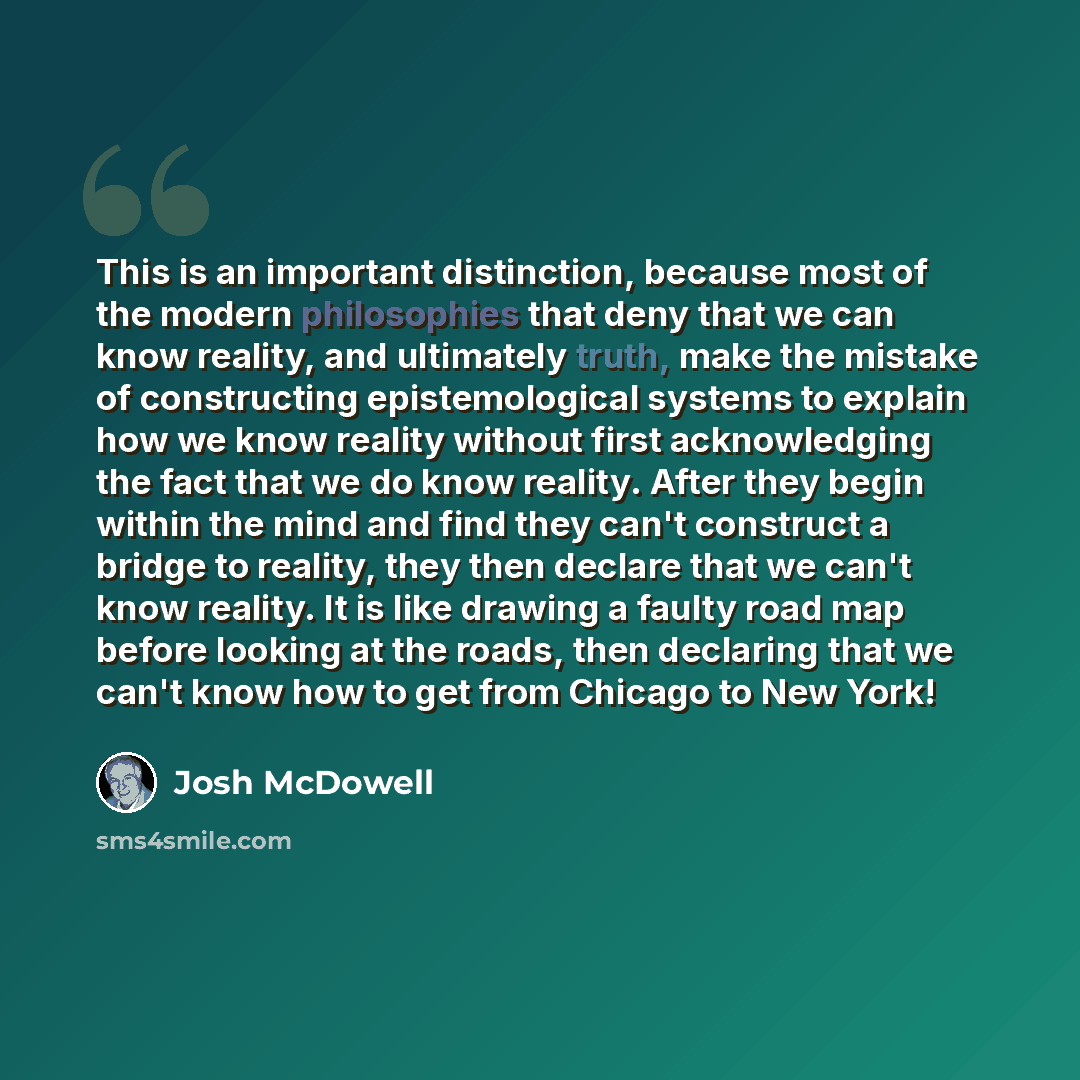 “This is an important distinction, because most of the modern philosophies that deny that we can know reality, and ultimately truth, make the mistake of constructing epistemological systems to explain how we know reality without first acknowledging the fact that we do know reality. After they begin…” quote by Josh McDowell