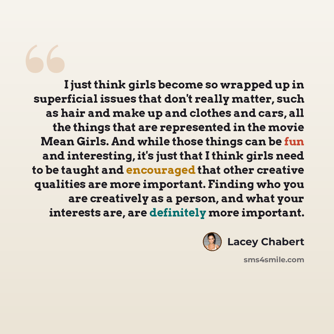 “I just think girls become so wrapped up in superficial issues that don't really matter, such as hair and make up and clothes and cars, all the things that are represented in the movie Mean Girls. And while those things can be fun and interesting, it's just that I think girls need to be taught and…” quote by Lacey Chabert