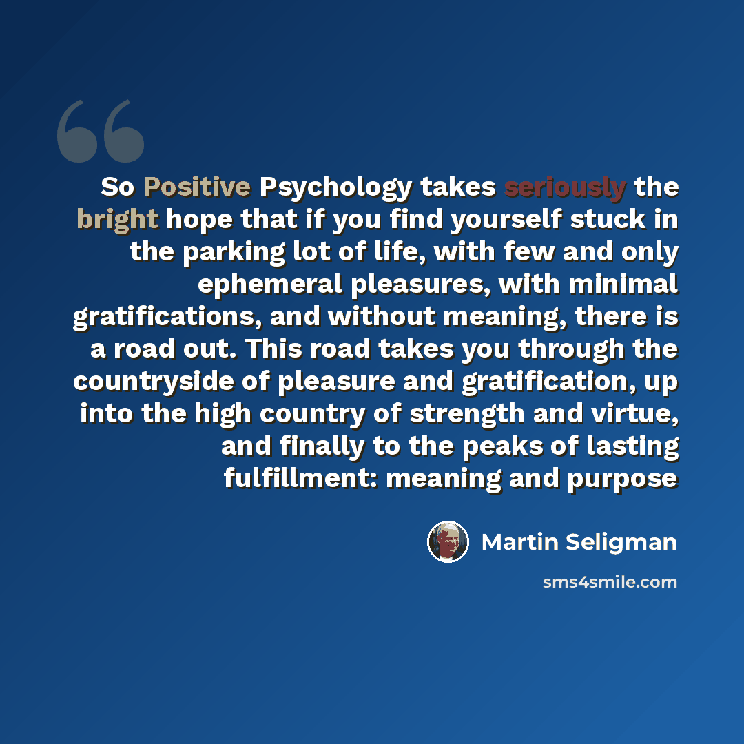 “So Positive Psychology takes seriously the bright hope that if you find yourself stuck in the parking lot of life, with few and only ephemeral pleasures, with minimal gratifications, and without meaning, there is a road out. This road takes you through the countryside of pleasure and…” quote by Martin Seligman
