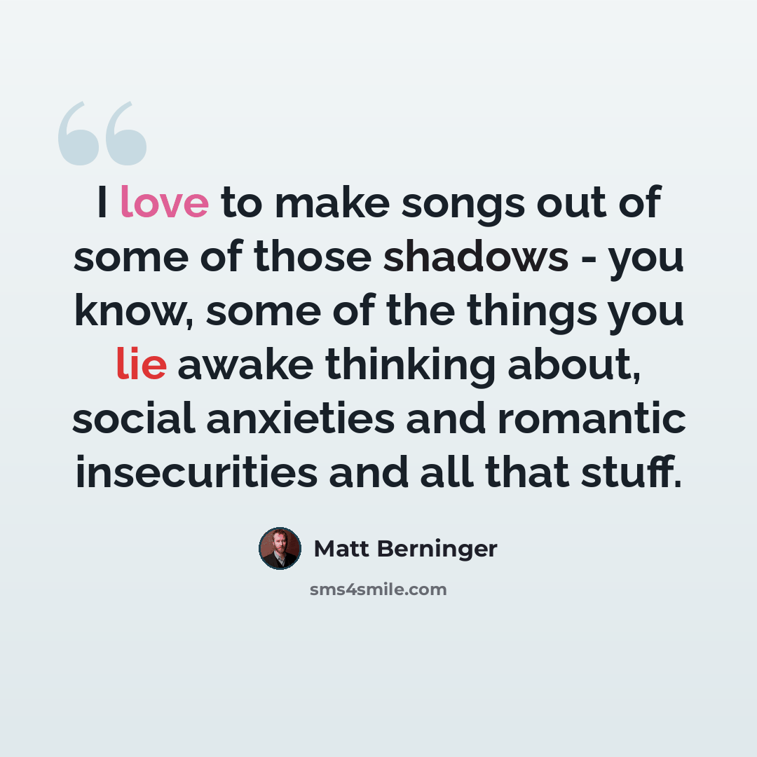 “I love to make songs out of some of those shadows - you know, some of the things you lie awake thinking about, social anxieties and romantic insecurities and all that stuff.” quote by Matt Berninger