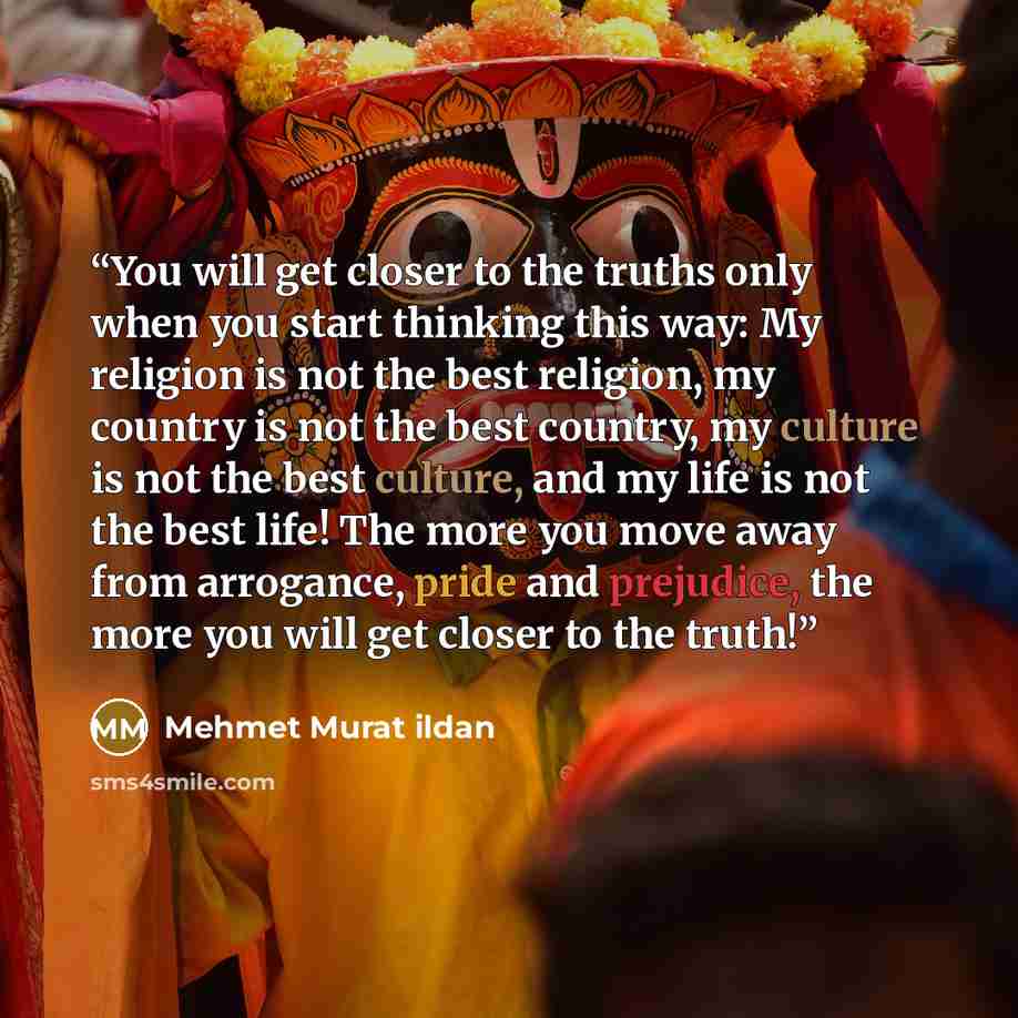 “You will get closer to the truths only when you start thinking this way: My religion is not the best religion, my country is not the best country, my culture is not the best culture, and my life is not the best life! The more you move away from arrogance, pride and prejudice, the more you will get…” quote by Mehmet Murat ildan