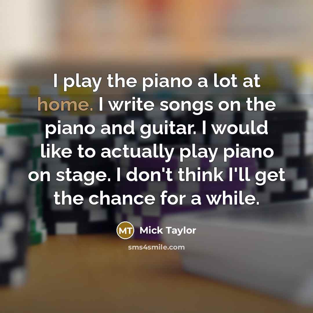 “I play the piano a lot at home. I write songs on the piano and guitar. I would like to actually play piano on stage. I don't think I'll get the chance for a while.” quote by Mick Taylor