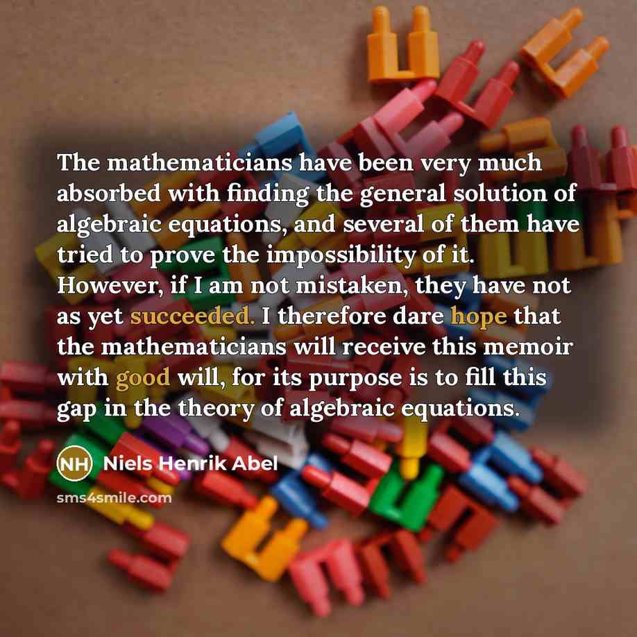 “The mathematicians have been very much absorbed with finding the general solution of algebraic equations, and several of them have tried to prove the impossibility of it. However, if I am not mistaken, they have not as yet succeeded. I therefore dare hope that the mathematicians will receive this…” quote by Niels Henrik Abel