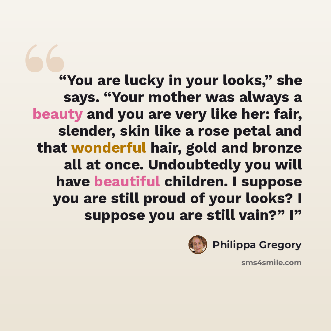 “You are lucky in your looks,” she says. “Your mother was always a beauty and you are very like her: fair, slender, skin like a rose petal and that wonderful hair, gold and bronze all at once. Undoubtedly you will have beautiful children. I suppose you are still proud of your looks? I suppose you…” quote by Philippa Gregory