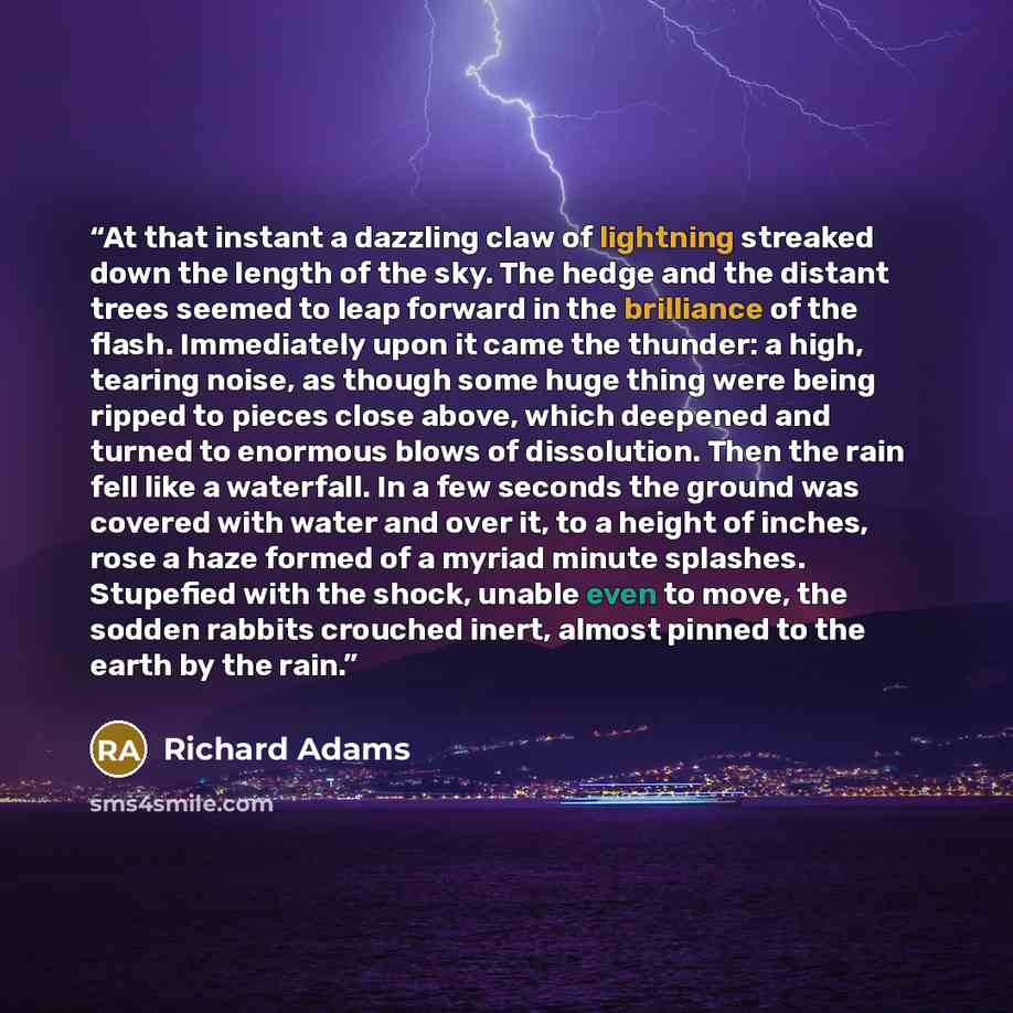 “At that instant a dazzling claw of lightning streaked down the length of the sky. The hedge and the distant trees seemed to leap forward in the brilliance of the flash. Immediately upon it came the thunder: a high, tearing noise, as though some huge thing were being ripped to pieces close above…” quote by Richard Adams