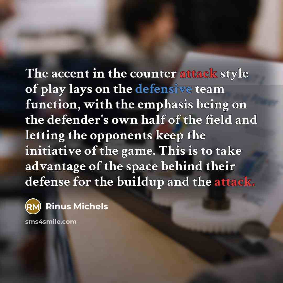 “The accent in the counter attack style of play lays on the defensive team function, with the emphasis being on the defender's own half of the field and letting the opponents keep the initiative of the game. This is to take advantage of the space behind their defense for the buildup and the attack.” quote by Rinus Michels