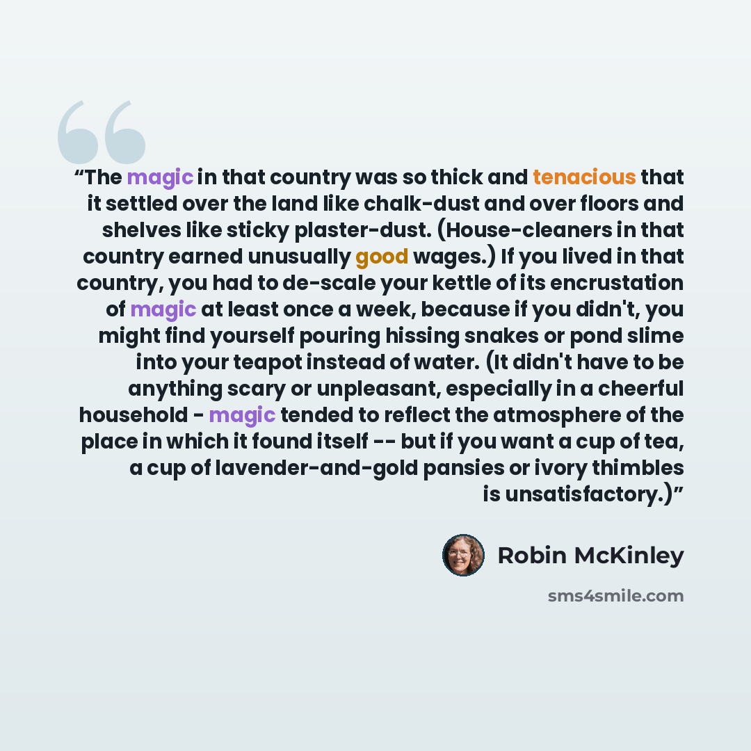 “The magic in that country was so thick and tenacious that it settled over the land like chalk-dust and over floors and shelves like sticky plaster-dust. (House-cleaners in that country earned unusually good wages.) If you lived in that country, you had to de-scale your kettle of its encrustation…” quote by Robin McKinley