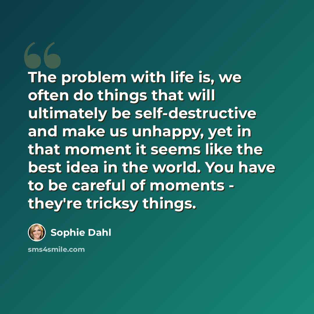 “The problem with life is, we often do things that will ultimately be self-destructive and make us unhappy, yet in that moment it seems like the best idea in the world. You have to be careful of moments - they're tricksy things.” quote by Sophie Dahl