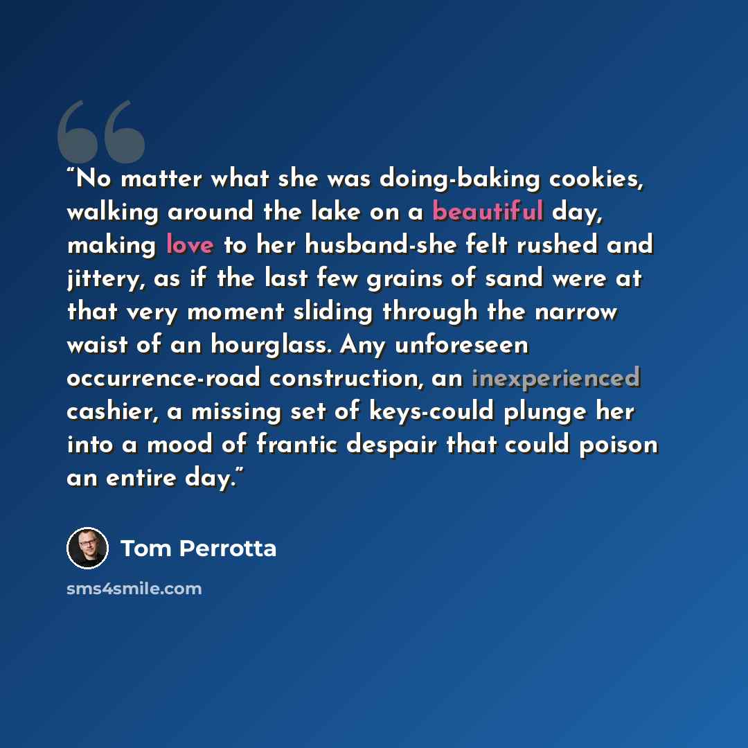 “No matter what she was doing-baking cookies, walking around the lake on a beautiful day, making love to her husband-she felt rushed and jittery, as if the last few grains of sand were at that very moment sliding through the narrow waist of an hourglass. Any unforeseen occurrence-road construction…” quote by Tom Perrotta