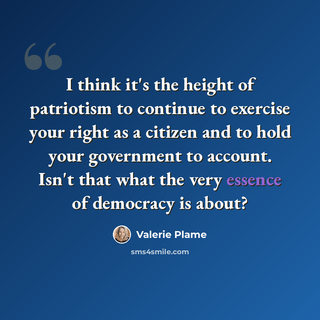 “I think it's the height of patriotism to continue to exercise your right as a citizen and to hold your government to account. Isn't that what the very essence of democracy is about?” quote by Valerie Plame