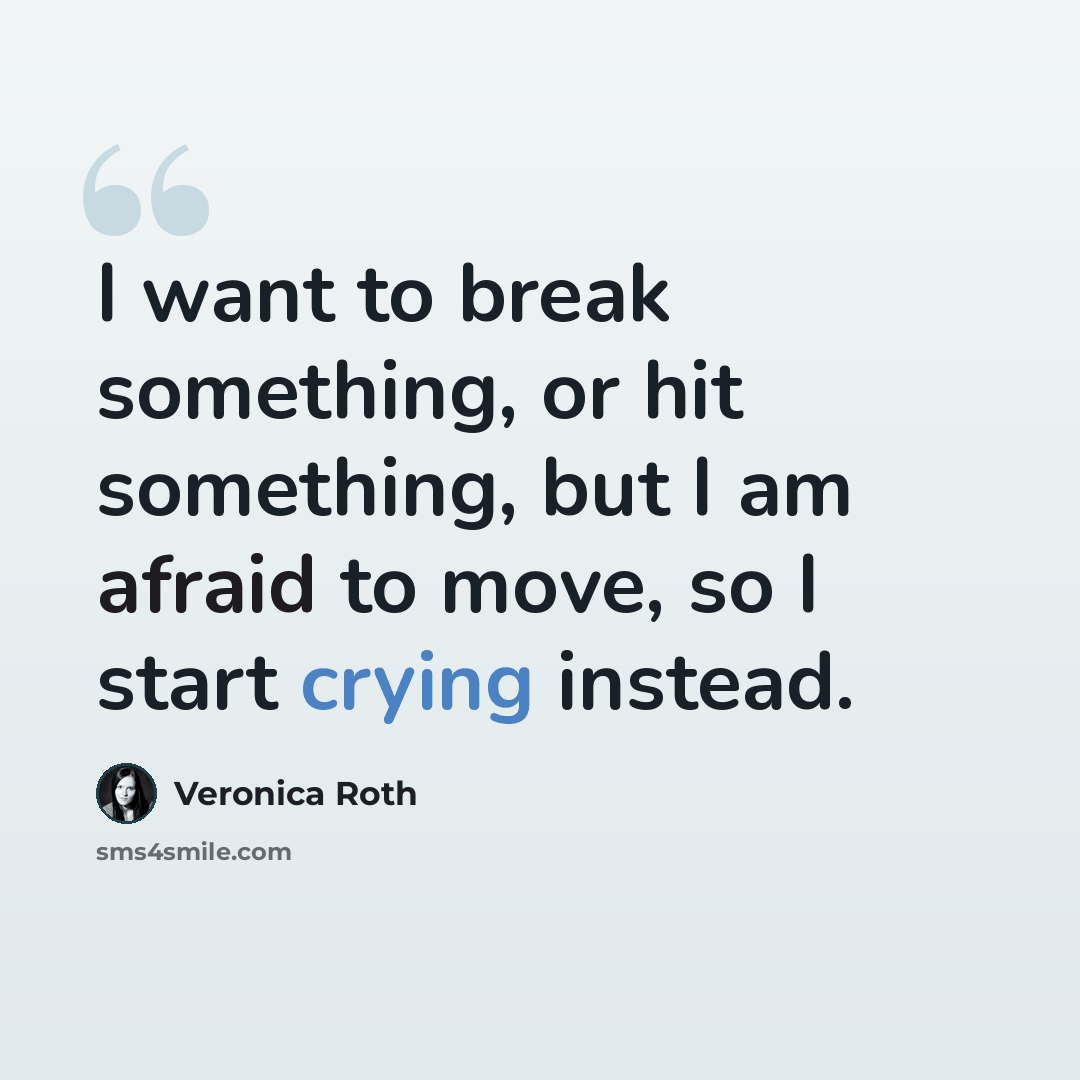 “I want to break something, or hit something, but I am afraid to move, so I start crying instead.” quote by Veronica Roth