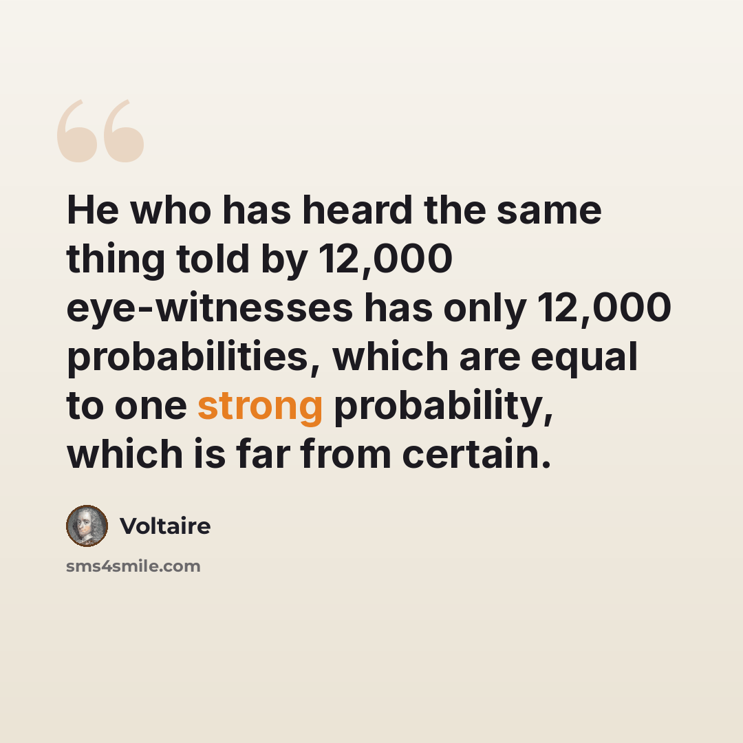 “He who has heard the same thing told by 12,000 eye-witnesses has only 12,000 probabilities, which are equal to one strong probability, which is far from certain.” quote by Voltaire
