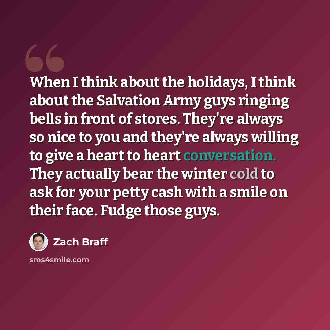 “When I think about the holidays, I think about the Salvation Army guys ringing bells in front of stores. They're always so nice to you and they're always willing to give a heart to heart conversation. They actually bear the winter cold to ask for your petty cash with a smile on their face. Fudge…” quote by Zach Braff