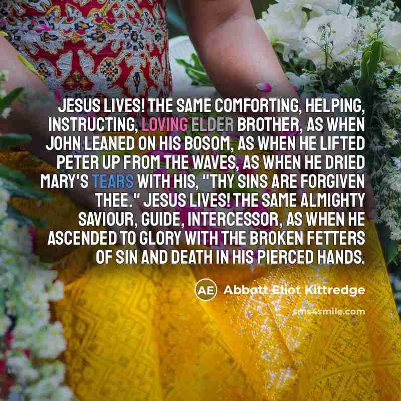 “Jesus lives! the same comforting, helping, instructing, loving Elder Brother, as when John leaned on His bosom, as when He lifted Peter up from the waves, as when He dried Mary's tears with His, "Thy sins are forgiven thee." Jesus lives! the same almighty Saviour, Guide, Intercessor, as when He…” quote by Abbott Eliot Kittredge