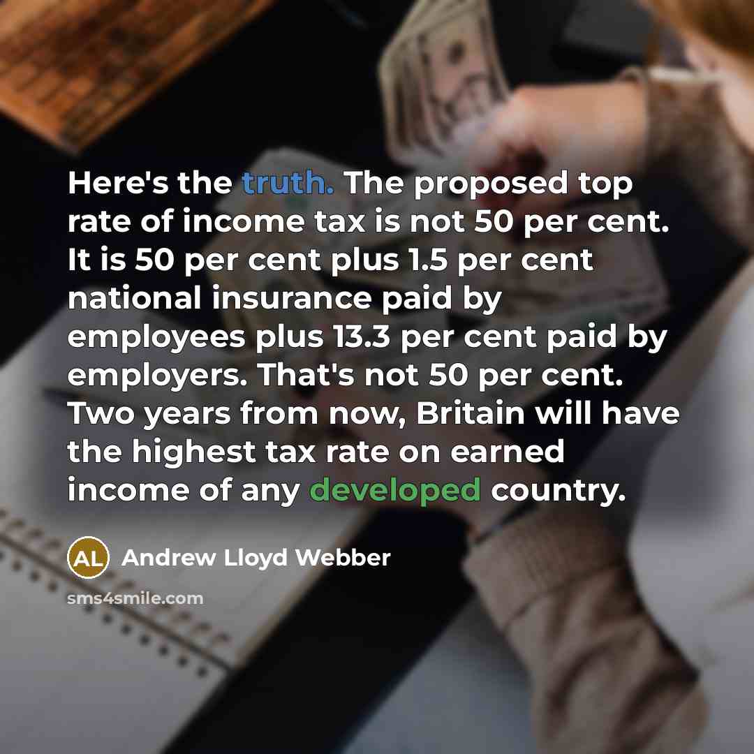 “Here's the truth. The proposed top rate of income tax is not 50 per cent. It is 50 per cent plus 1.5 per cent national insurance paid by employees plus 13.3 per cent paid by employers. That's not 50 per cent. Two years from now, Britain will have the highest tax rate on earned income of any…” quote by Andrew Lloyd Webber