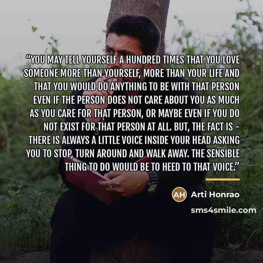 “You may tell yourself a hundred times that you love someone more than yourself, more than your life and that you would do anything to be with that person even if the person does not care about you as much as you care for that person, or maybe even if you do not exist for that person at all. But…” quote by Arti Honrao