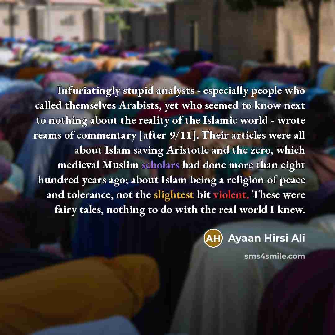 “Infuriatingly stupid analysts - especially people who called themselves Arabists, yet who seemed to know next to nothing about the reality of the Islamic world - wrote reams of commentary [after 9/11]. Their articles were all about Islam saving Aristotle and the zero, which medieval Muslim…” quote by Ayaan Hirsi Ali