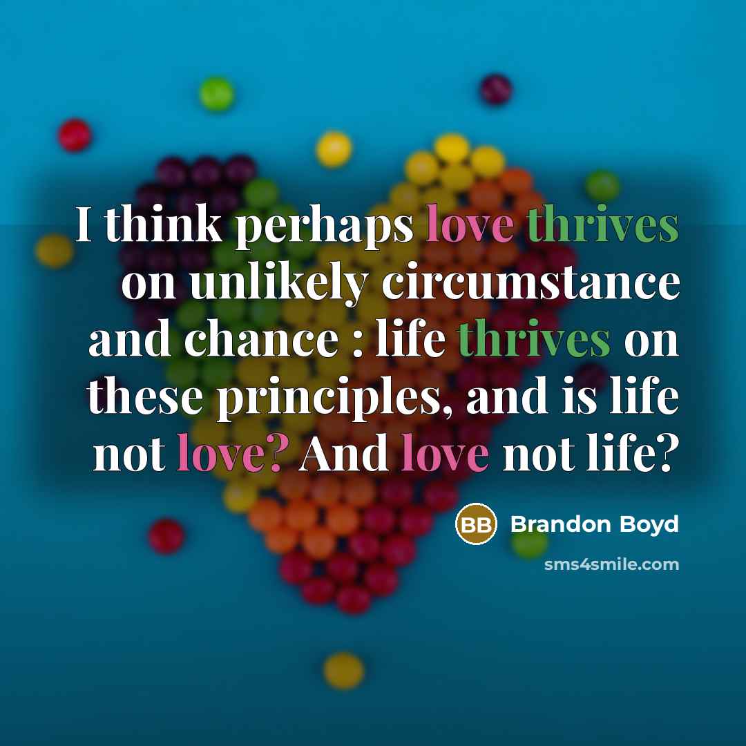 “I think perhaps love thrives on unlikely circumstance and chance : life thrives on these principles, and is life not love? And love not life?” quote by Brandon Boyd