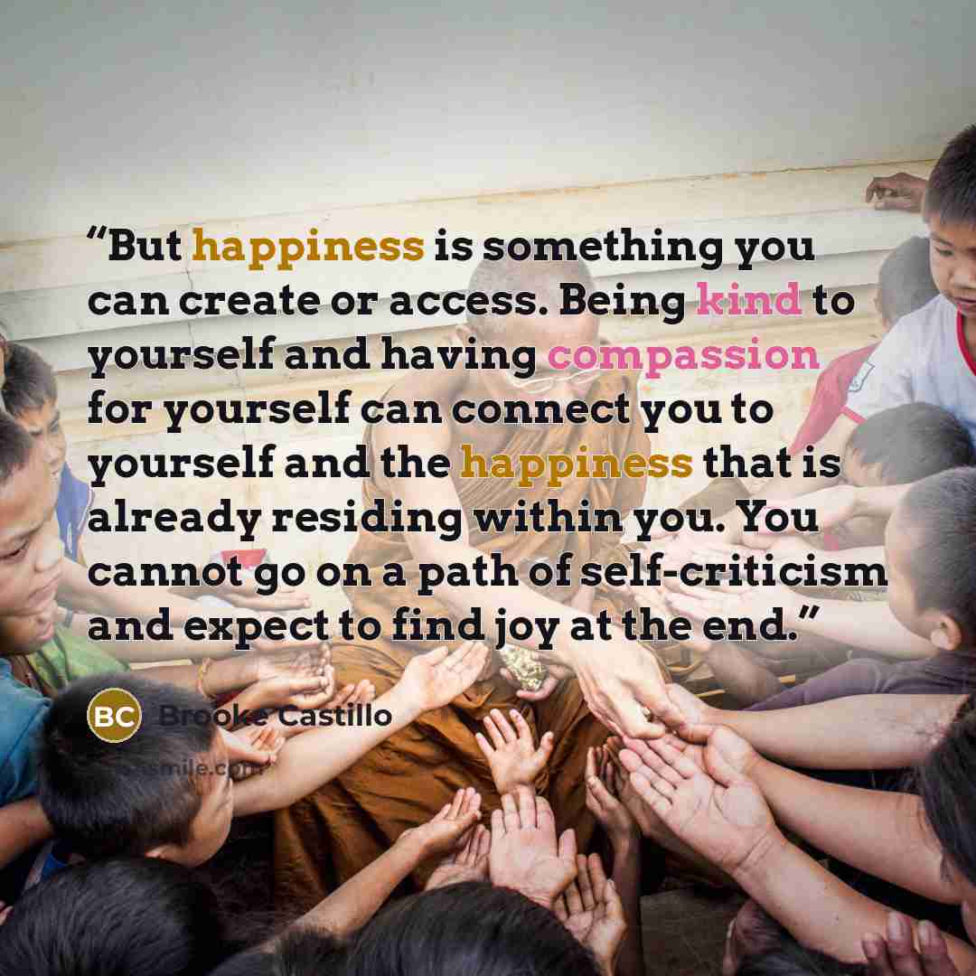 “But happiness is something you can create or access. Being kind to yourself and having compassion for yourself can connect you to yourself and the happiness that is already residing within you. You cannot go on a path of self-criticism and expect to find joy at the end.” quote by Brooke Castillo