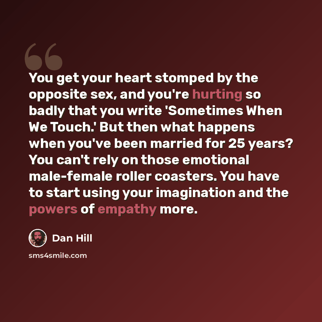 “You get your heart stomped by the opposite sex, and you're hurting so badly that you write 'Sometimes When We Touch.' But then what happens when you've been married for 25 years? You can't rely on those emotional male-female roller coasters. You have to start using your imagination and the powers…” quote by Dan Hill