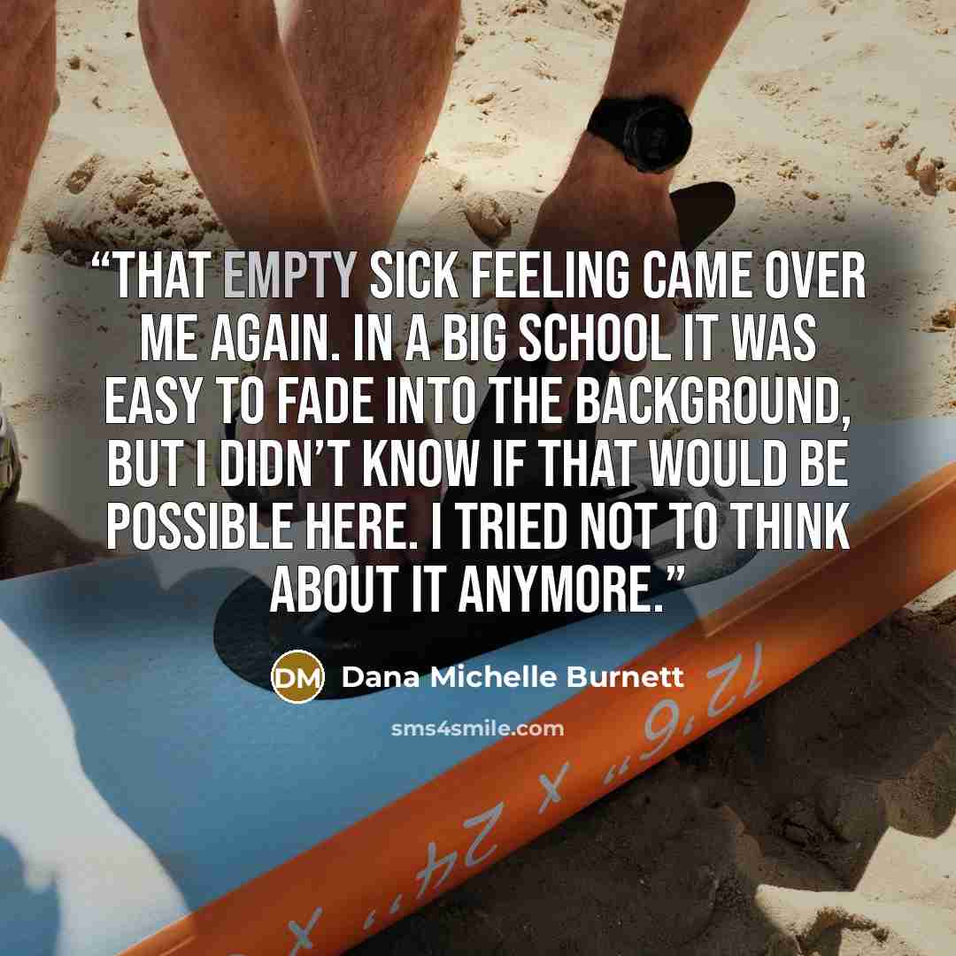 “That empty sick feeling came over me again. In a big school it was easy to fade into the background, but I didn’t know if that would be possible here. I tried not to think about it anymore.” quote by Dana Michelle Burnett