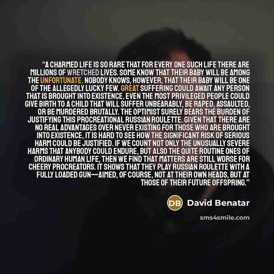 “A charmed life is so rare that for every one such life there are millions of wretched lives. Some know that their baby will be among the unfortunate. Nobody knows, however, that their baby will be one of the allegedly lucky few. Great suffering could await any person that is brought into…” quote by David Benatar