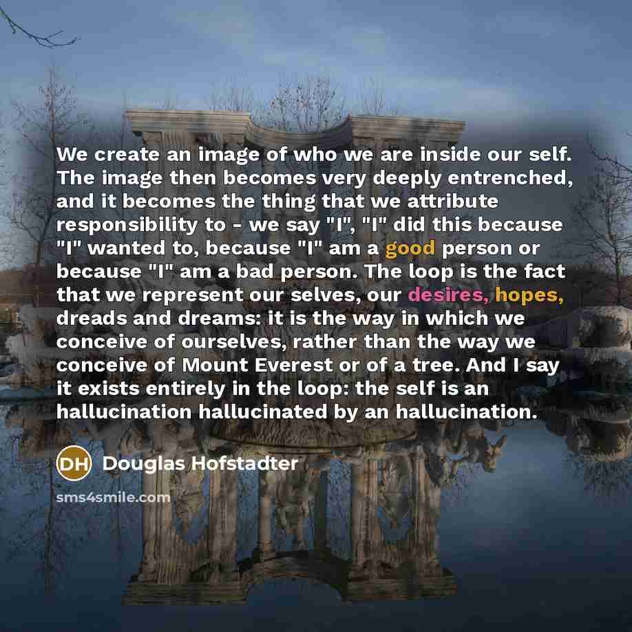 “We create an image of who we are inside our self. The image then becomes very deeply entrenched, and it becomes the thing that we attribute responsibility to - we say "I", "I" did this because "I" wanted to, because "I" am a good person or because "I" am a bad person. The loop is the fact that we…” quote by Douglas Hofstadter