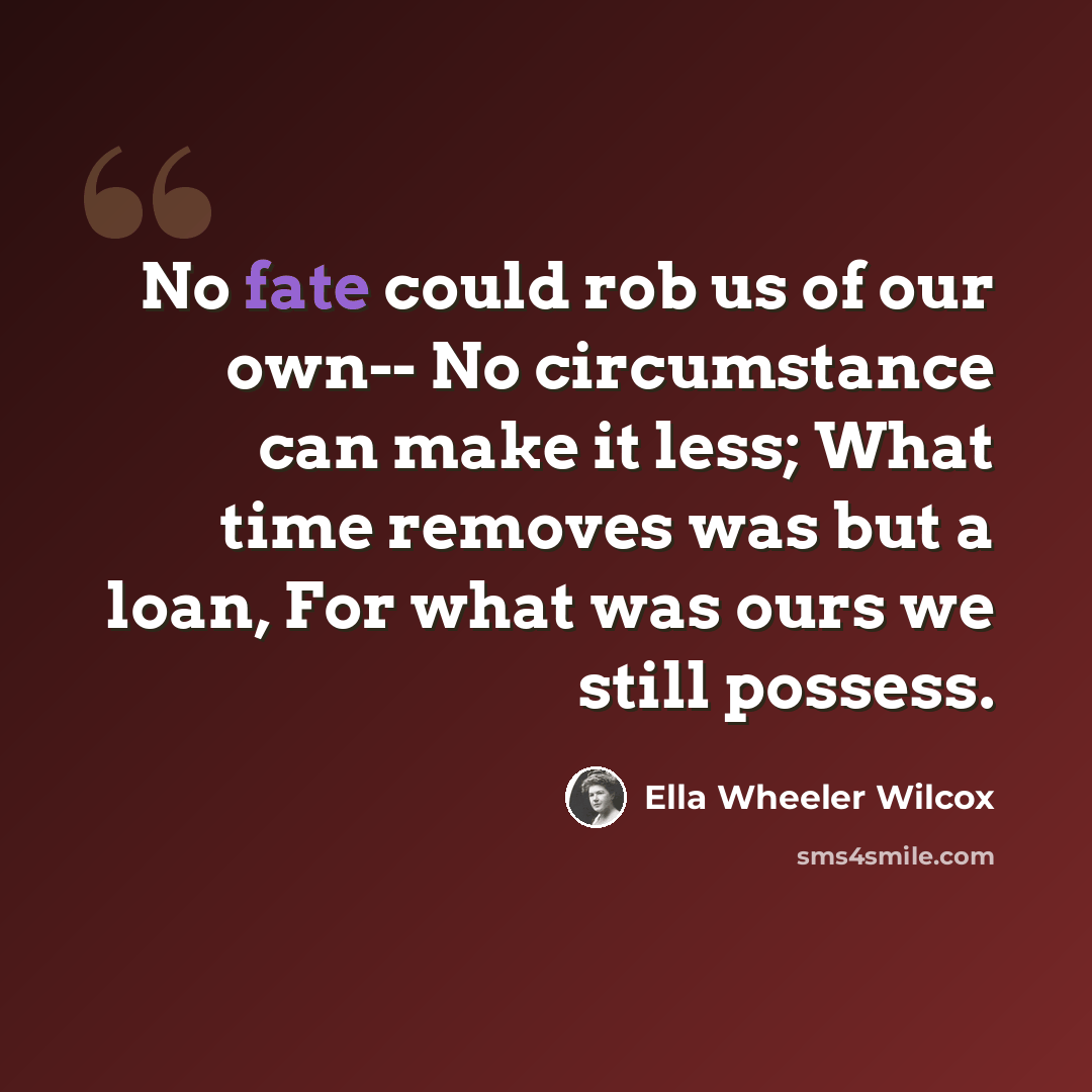 “No fate could rob us of our own-- No circumstance can make it less; What time removes was but a loan, For what was ours we still possess.” quote by Ella Wheeler Wilcox