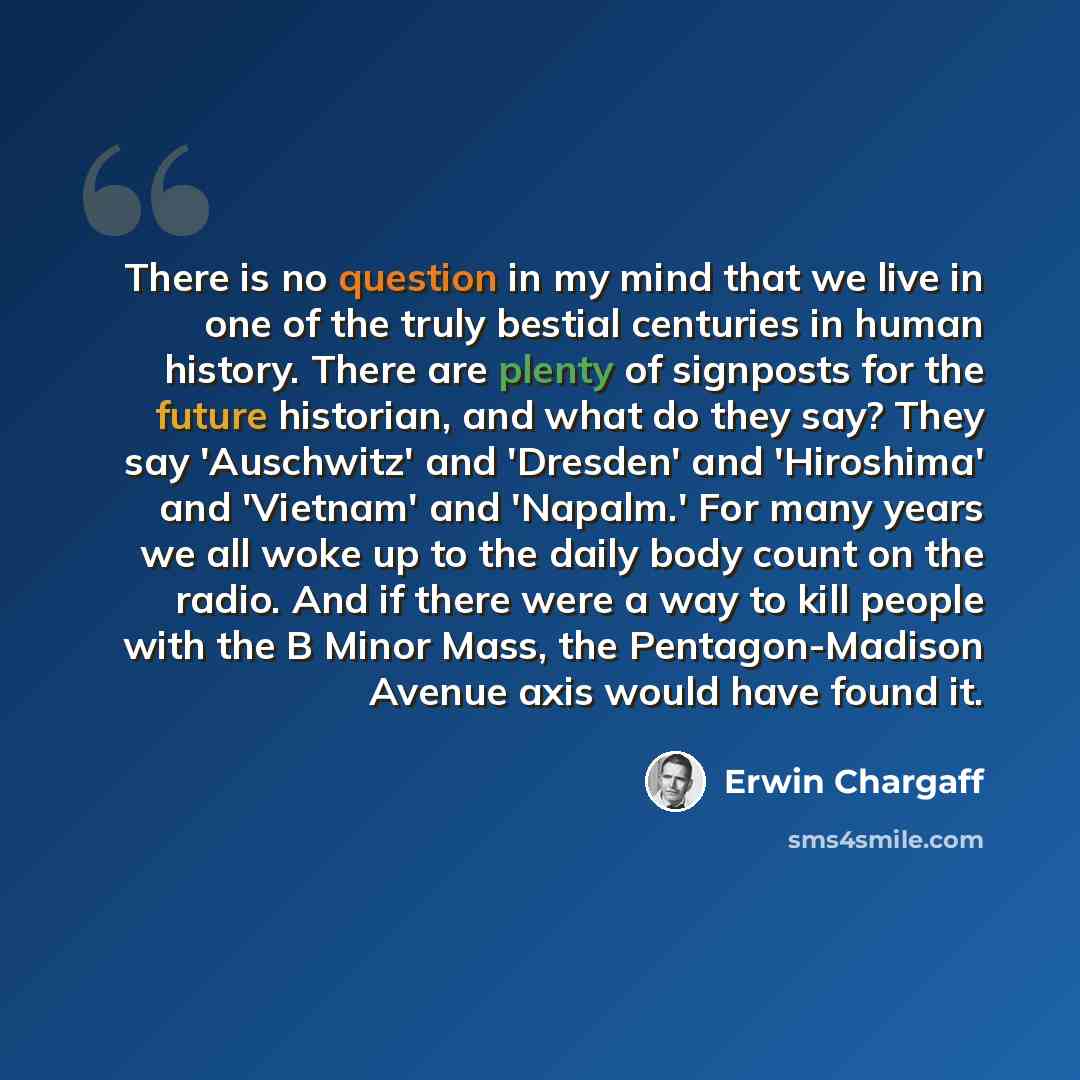 “There is no question in my mind that we live in one of the truly bestial centuries in human history. There are plenty of signposts for the future historian, and what do they say? They say 'Auschwitz' and 'Dresden' and 'Hiroshima' and 'Vietnam' and 'Napalm.' For many years we all woke up to the…” quote by Erwin Chargaff