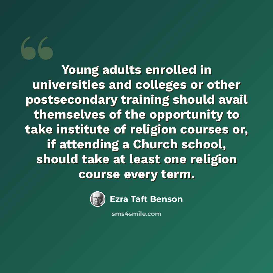 “Young adults enrolled in universities and colleges or other postsecondary training should avail themselves of the opportunity to take institute of religion courses or, if attending a Church school, should take at least one religion course every term.” quote by Ezra Taft Benson
