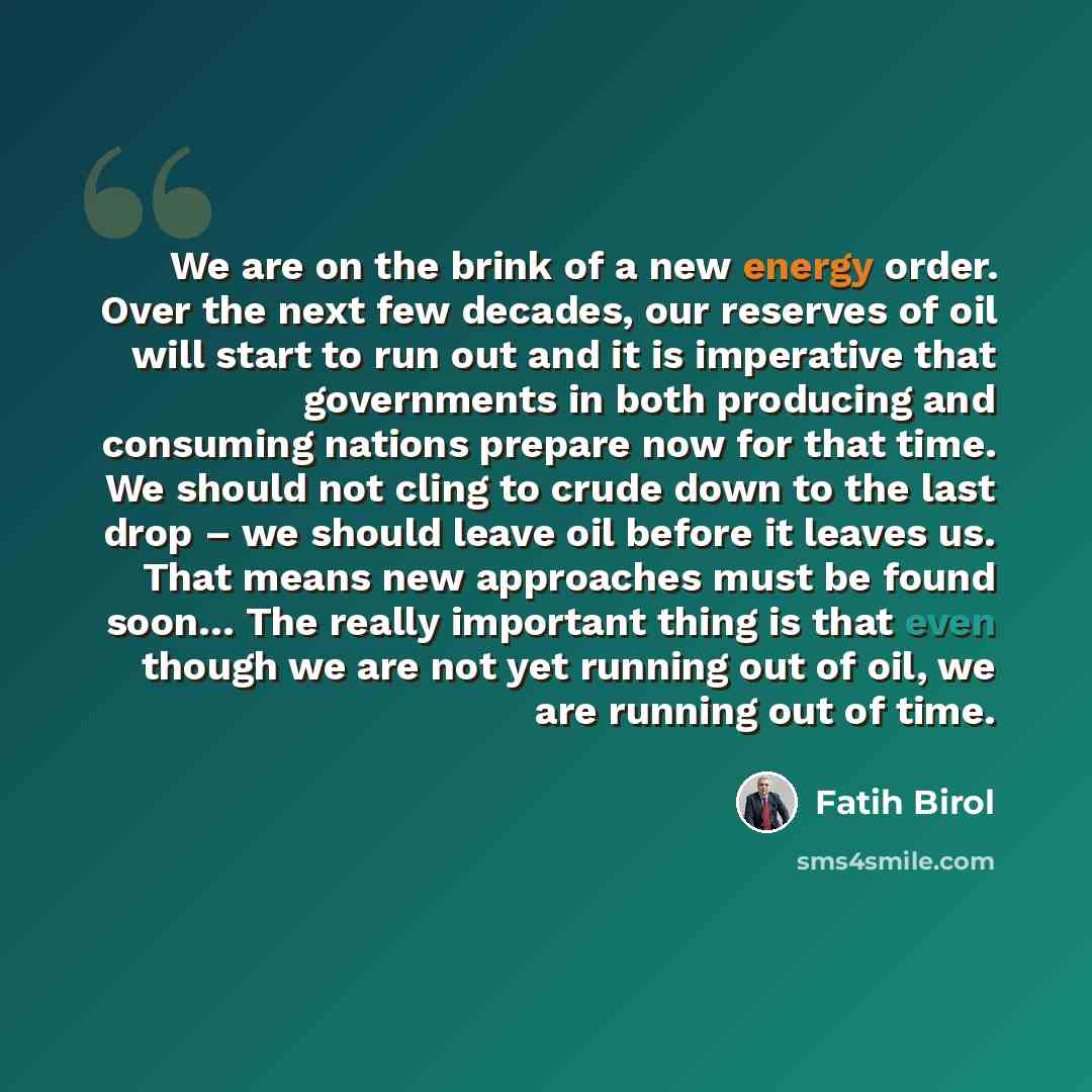 “We are on the brink of a new energy order. Over the next few decades, our reserves of oil will start to run out and it is imperative that governments in both producing and consuming nations prepare now for that time. We should not cling to crude down to the last drop – we should leave oil before…” quote by Fatih Birol