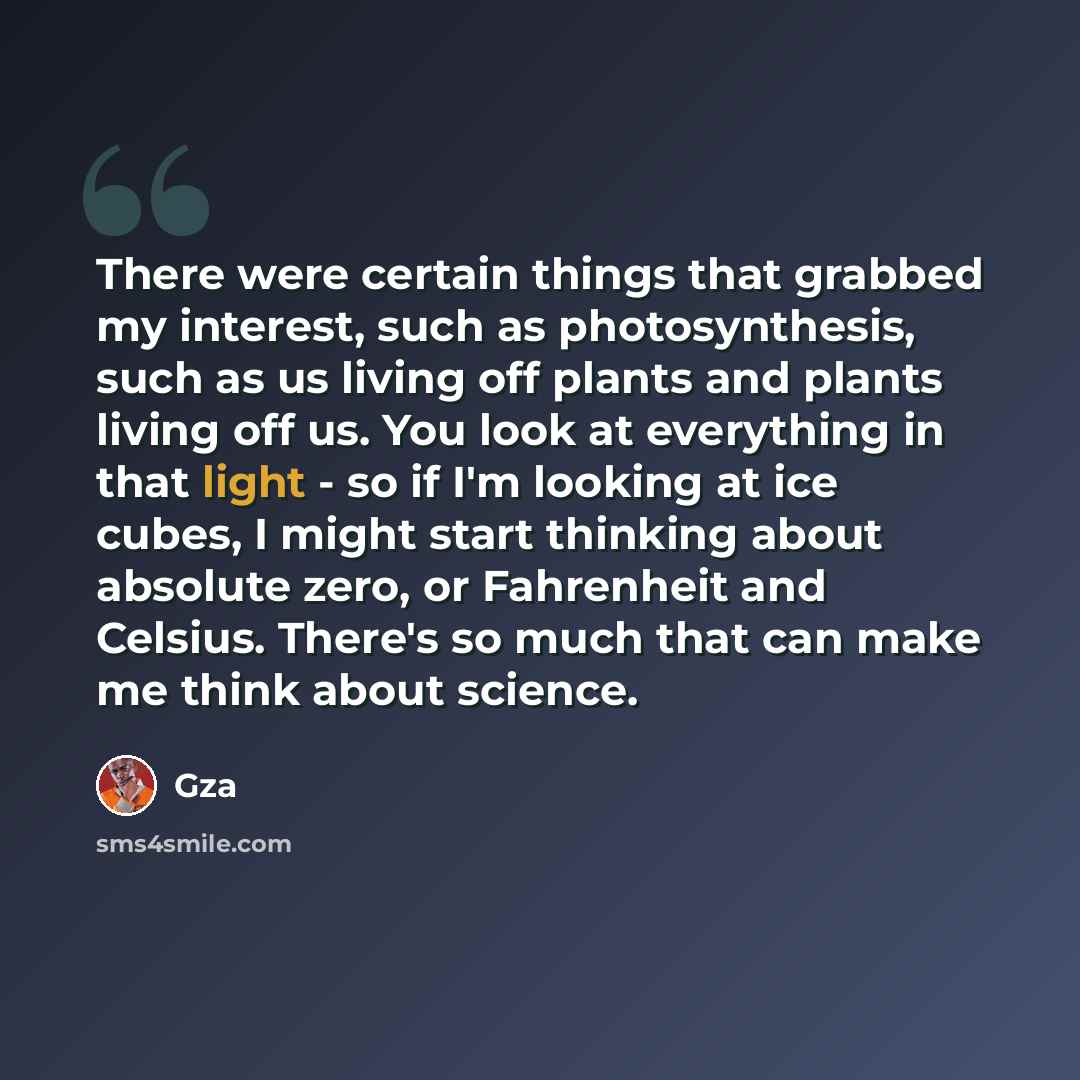 “There were certain things that grabbed my interest, such as photosynthesis, such as us living off plants and plants living off us. You look at everything in that light - so if I'm looking at ice cubes, I might start thinking about absolute zero, or Fahrenheit and Celsius. There's so much that can…” quote by Gza