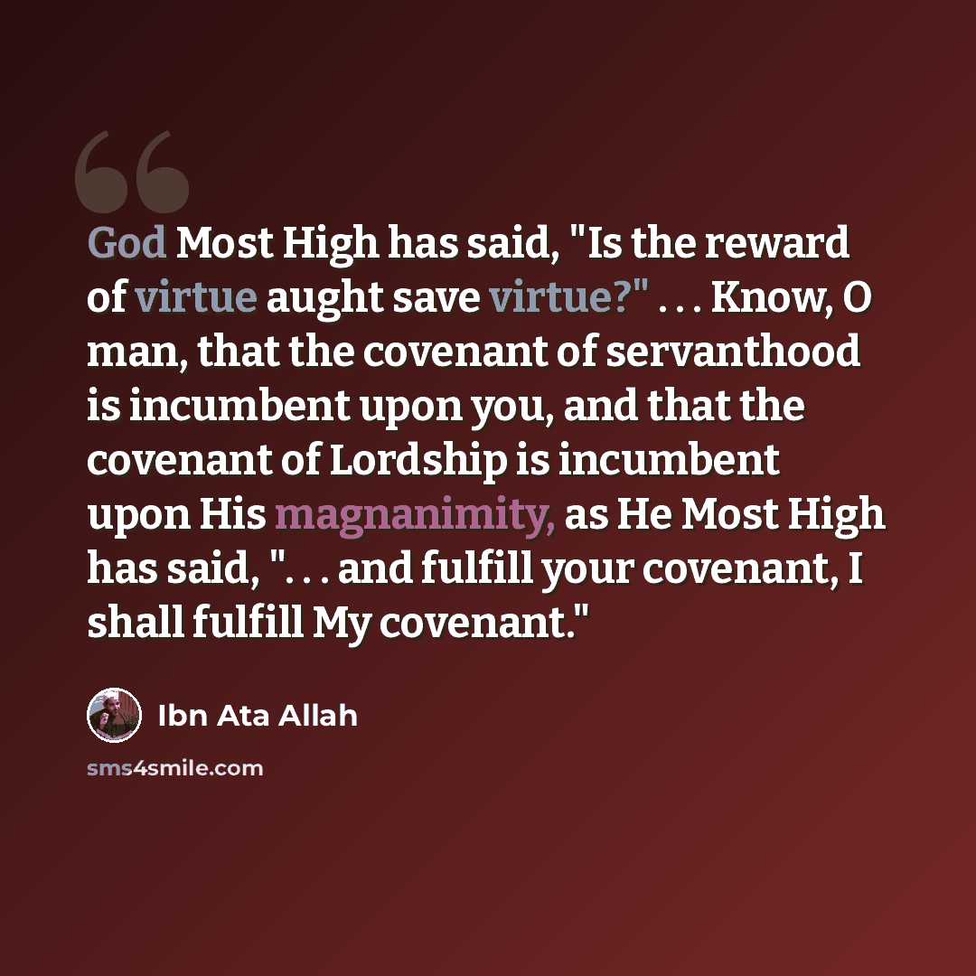 “God Most High has said, "Is the reward of virtue aught save virtue?" . . . Know, O man, that the covenant of servanthood is incumbent upon you, and that the covenant of Lordship is incumbent upon His magnanimity, as He Most High has said, ". . . and fulfill your covenant, I shall fulfill My…” quote by Ibn Ata Allah