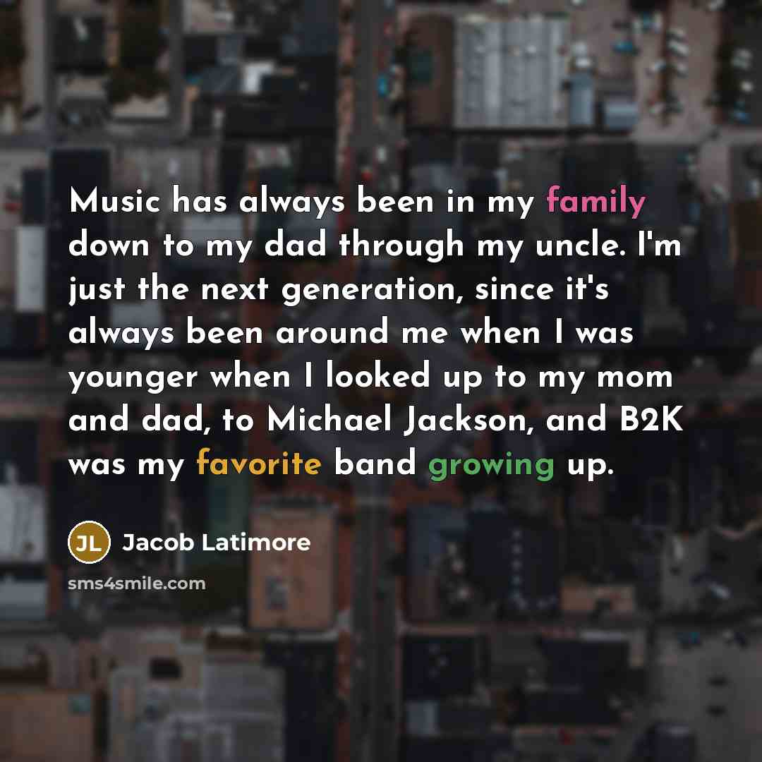 “Music has always been in my family down to my dad through my uncle. I'm just the next generation, since it's always been around me when I was younger when I looked up to my mom and dad, to Michael Jackson, and B2K was my favorite band growing up.” quote by Jacob Latimore