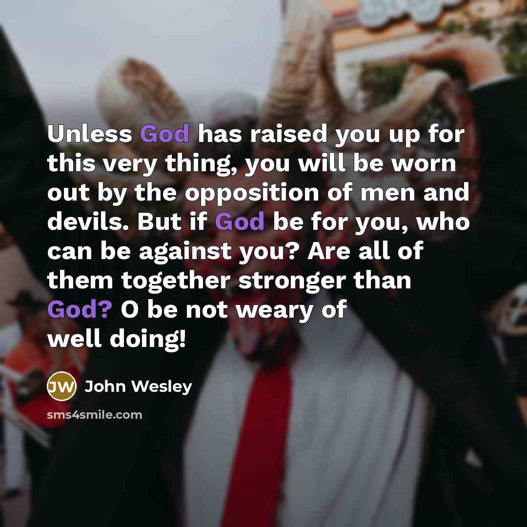“Unless God has raised you up for this very thing, you will be worn out by the opposition of men and devils. But if God be for you, who can be against you? Are all of them together stronger than God? O be not weary of well doing!” quote by John Wesley