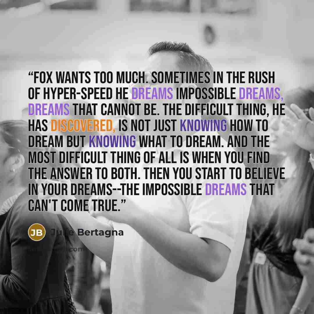 “Fox wants too much. Sometimes in the rush of hyper-speed he dreams impossible dreams, dreams that cannot be. The difficult thing, he has discovered, is not just knowing how to dream but knowing what to dream. And the most difficult thing of all is when you find the answer to both. Then you start…” quote by Julie Bertagna