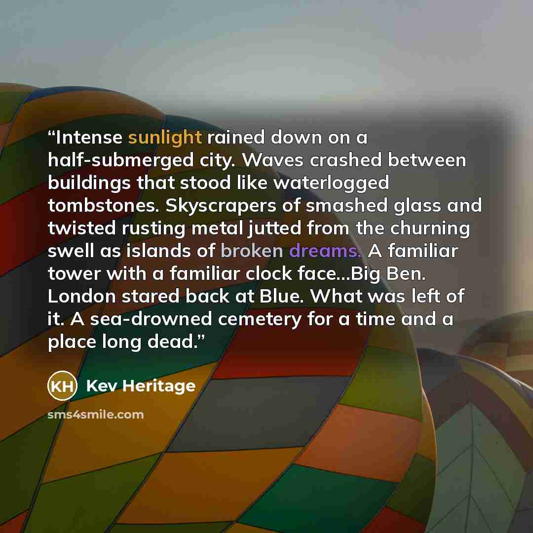 “Intense sunlight rained down on a half-submerged city. Waves crashed between buildings that stood like waterlogged tombstones. Skyscrapers of smashed glass and twisted rusting metal jutted from the churning swell as islands of broken dreams. A familiar tower with a familiar clock face…Big Ben…” quote by Kev Heritage