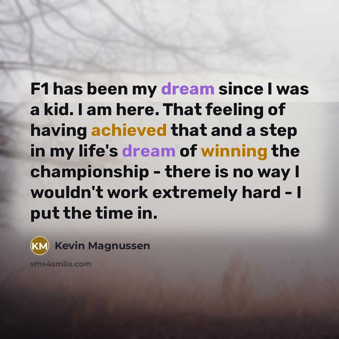 “F1 has been my dream since I was a kid. I am here. That feeling of having achieved that and a step in my life's dream of winning the championship - there is no way I wouldn't work extremely hard - I put the time in.” quote by Kevin Magnussen