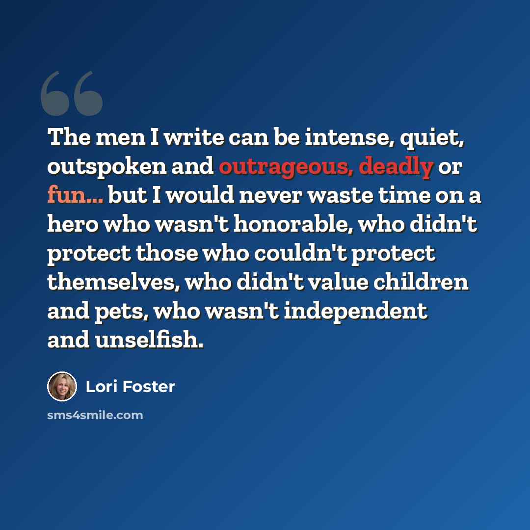 “The men I write can be intense, quiet, outspoken and outrageous, deadly or fun... but I would never waste time on a hero who wasn't honorable, who didn't protect those who couldn't protect themselves, who didn't value children and pets, who wasn't independent and unselfish.” quote by Lori Foster