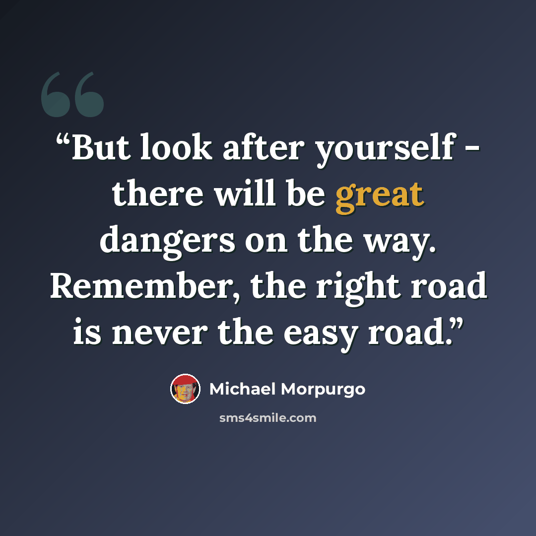 “But look after yourself - there will be great dangers on the way. Remember, the right road is never the easy road.” quote by Michael Morpurgo