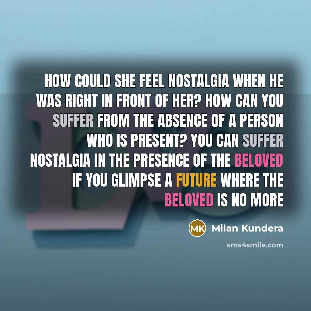 “How could she feel nostalgia when he was right in front of her? How can you suffer from the absence of a person who is present? You can suffer nostalgia in the presence of the beloved if you glimpse a future where the beloved is no more” quote by Milan Kundera