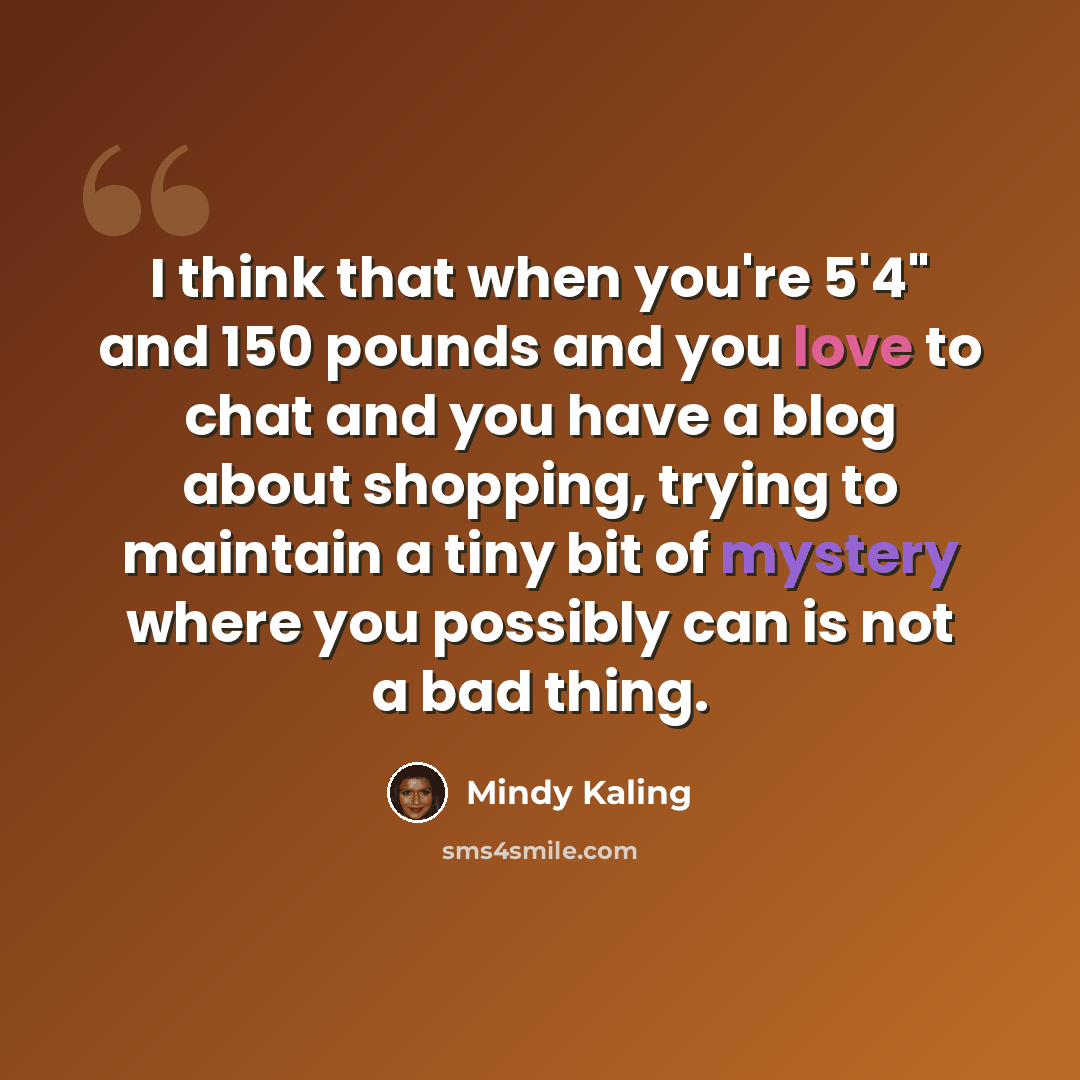 “I think that when you're 5'4" and 150 pounds and you love to chat and you have a blog about shopping, trying to maintain a tiny bit of mystery where you possibly can is not a bad thing.” quote by Mindy Kaling