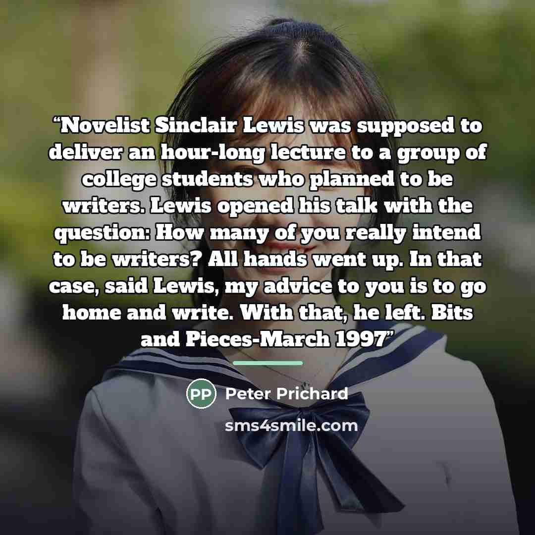“Novelist Sinclair Lewis was supposed to deliver an hour-long lecture to a group of college students who planned to be writers. Lewis opened his talk with the question: How many of you really intend to be writers? All hands went up. In that case, said Lewis, my advice to you is to go home and…” quote by Peter Prichard