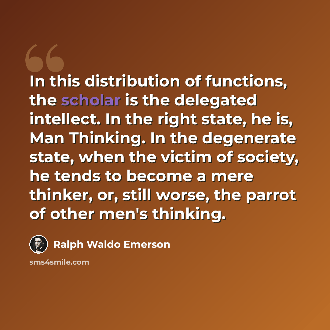 “In this distribution of functions, the scholar is the delegated intellect. In the right state, he is, Man Thinking. In the degenerate state, when the victim of society, he tends to become a mere thinker, or, still worse, the parrot of other men's thinking.” quote by Ralph Waldo Emerson